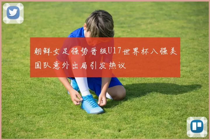 朝鲜女足强势晋级U17世界杯八强美国队意外出局引发热议