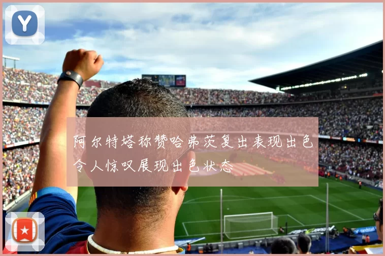 阿尔特塔称赞哈弗茨复出表现出色令人惊叹展现出色状态