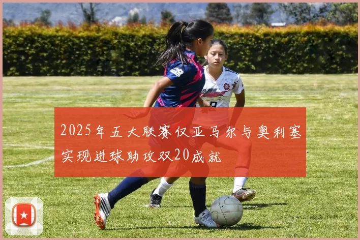 2025年五大联赛仅亚马尔与奥利塞实现进球助攻双20成就