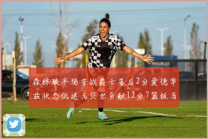 森林狼半场苦战爵士落后2分爱德华兹状态低迷戈贝尔贡献12分7篮板马卡表现抢眼拿下15分