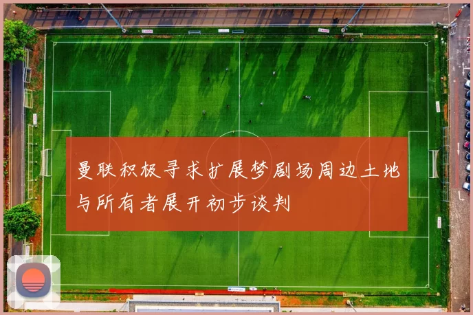 曼联积极寻求扩展梦剧场周边土地与所有者展开初步谈判