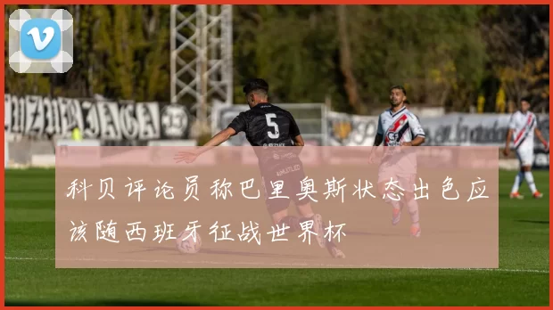 科贝评论员称巴里奥斯状态出色应该随西班牙征战世界杯