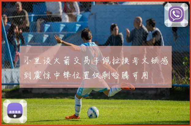 小里谈火箭交易卡佩拉换考文顿感到震惊中锋位置仅剩哈腾可用