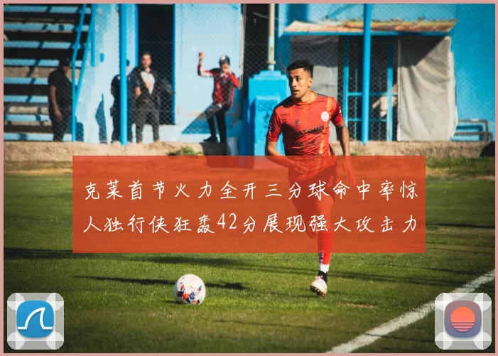 克莱首节火力全开三分球命中率惊人独行侠狂轰42分展现强大攻击力