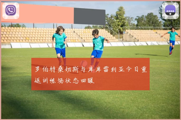 罗伯特桑切斯与库库雷利亚今日重返训练场状态回暖