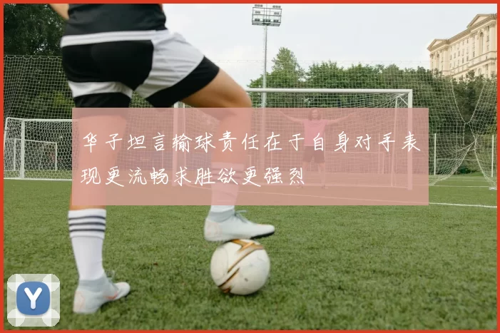 华子坦言输球责任在于自身对手表现更流畅求胜欲更强烈