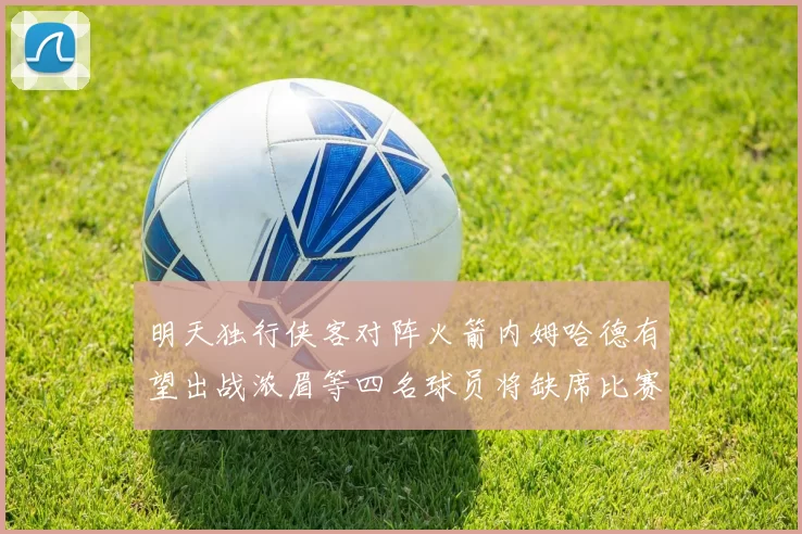 明天独行侠客对阵火箭内姆哈德有望出战浓眉等四名球员将缺席比赛
