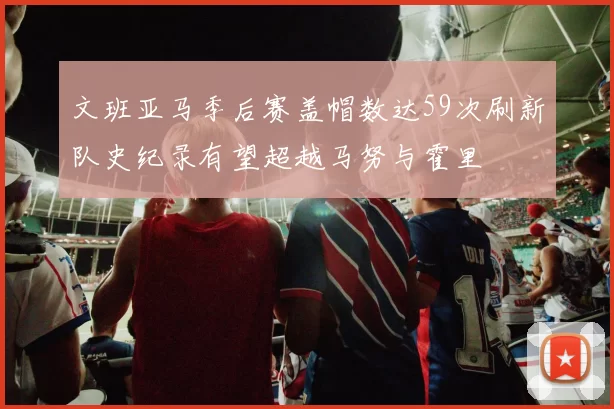 文班亚马季后赛盖帽数达59次刷新队史纪录有望超越马努与霍里