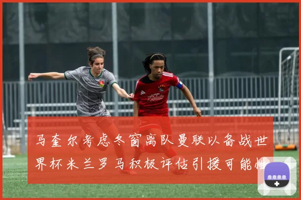 马奎尔考虑冬窗离队曼联以备战世界杯米兰罗马积极评估引援可能性