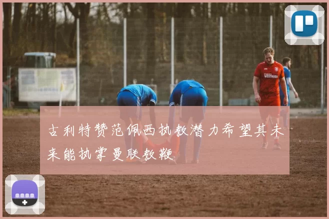古利特赞范佩西执教潜力希望其未来能执掌曼联教鞭