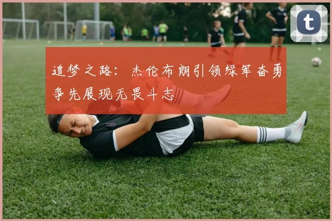 追梦之路：杰伦布朗引领绿军奋勇争先展现无畏斗志